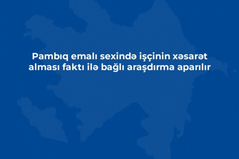 Pambıq emalı sexində işçinin xəsarət alması faktı ilə bağlı araşdırma aparılır